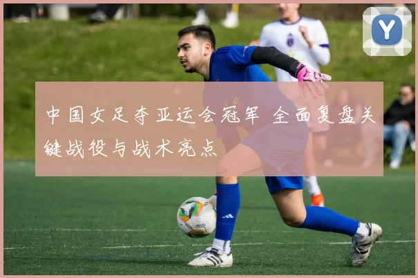 中国女足夺亚运会冠军 全面复盘关键战役与战术亮点