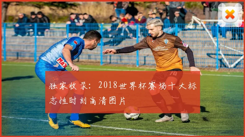 独家收录：2018世界杯赛场十大标志性时刻高清图片